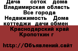 Дача 8,5 соток.2 дома. Владимирская область. - Все города Недвижимость » Дома, коттеджи, дачи обмен   . Краснодарский край,Кропоткин г.